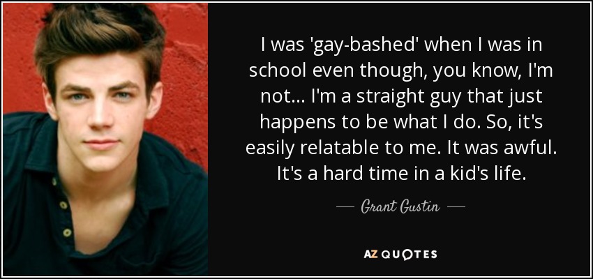 I was 'gay-bashed' when I was in school even though, you know, I'm not... I'm a straight guy that just happens to be what I do. So, it's easily relatable to me. It was awful. It's a hard time in a kid's life. - Grant Gustin