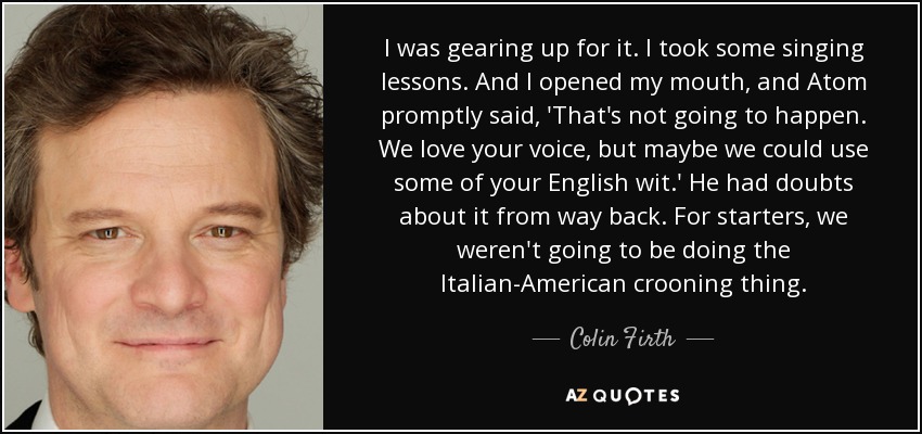 I was gearing up for it. I took some singing lessons. And I opened my mouth, and Atom promptly said, 'That's not going to happen. We love your voice, but maybe we could use some of your English wit.' He had doubts about it from way back. For starters, we weren't going to be doing the Italian-American crooning thing. - Colin Firth