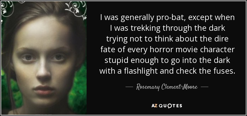 I was generally pro-bat, except when I was trekking through the dark trying not to think about the dire fate of every horror movie character stupid enough to go into the dark with a flashlight and check the fuses. - Rosemary Clement-Moore