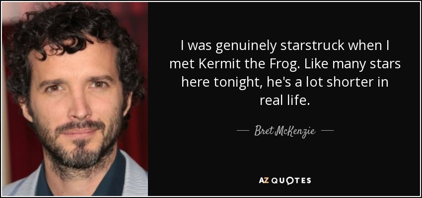 I was genuinely starstruck when I met Kermit the Frog. Like many stars here tonight, he's a lot shorter in real life. - Bret McKenzie