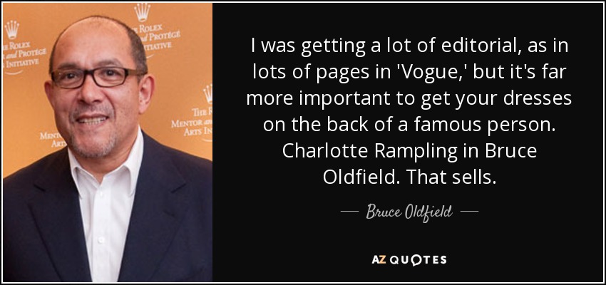 I was getting a lot of editorial, as in lots of pages in 'Vogue,' but it's far more important to get your dresses on the back of a famous person. Charlotte Rampling in Bruce Oldfield. That sells. - Bruce Oldfield