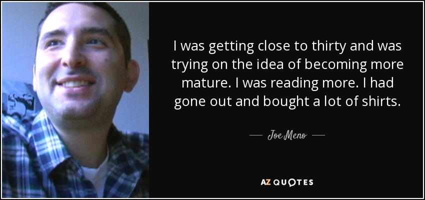 I was getting close to thirty and was trying on the idea of becoming more mature. I was reading more. I had gone out and bought a lot of shirts. - Joe Meno