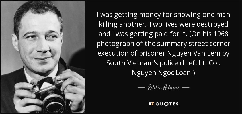 I was getting money for showing one man killing another. Two lives were destroyed and I was getting paid for it. (On his 1968 photograph of the summary street corner execution of prisoner Nguyen Van Lem by South Vietnam's police chief, Lt. Col. Nguyen Ngoc Loan.) - Eddie Adams