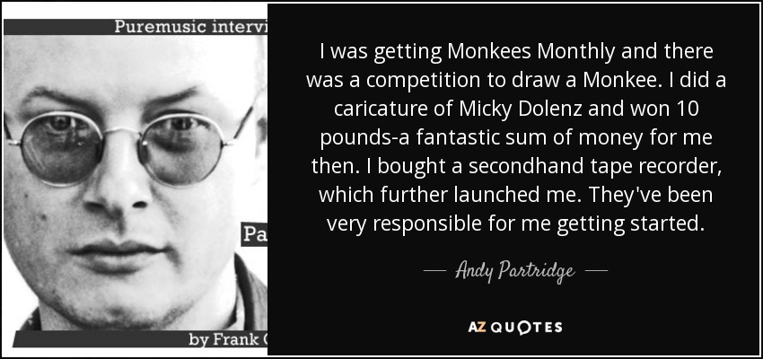 I was getting Monkees Monthly and there was a competition to draw a Monkee. I did a caricature of Micky Dolenz and won 10 pounds-a fantastic sum of money for me then. I bought a secondhand tape recorder, which further launched me. They've been very responsible for me getting started. - Andy Partridge