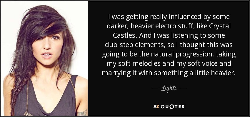 I was getting really influenced by some darker, heavier electro stuff, like Crystal Castles. And I was listening to some dub-step elements, so I thought this was going to be the natural progression, taking my soft melodies and my soft voice and marrying it with something a little heavier. - Lights