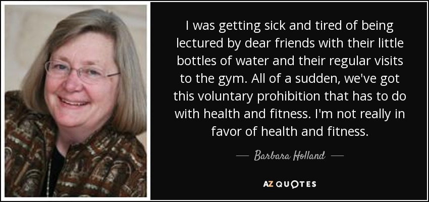 I was getting sick and tired of being lectured by dear friends with their little bottles of water and their regular visits to the gym. All of a sudden, we've got this voluntary prohibition that has to do with health and fitness. I'm not really in favor of health and fitness. - Barbara Holland