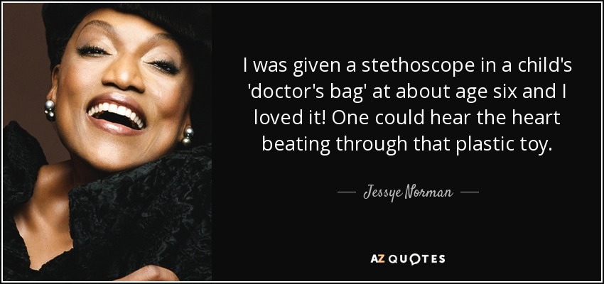 I was given a stethoscope in a child's 'doctor's bag' at about age six and I loved it! One could hear the heart beating through that plastic toy. - Jessye Norman