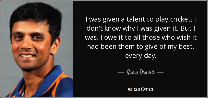 I was given a talent to play cricket. I don't know why I was given it. But I was. I owe it to all those who wish it had been them to give of my best, every day. - Rahul Dravid