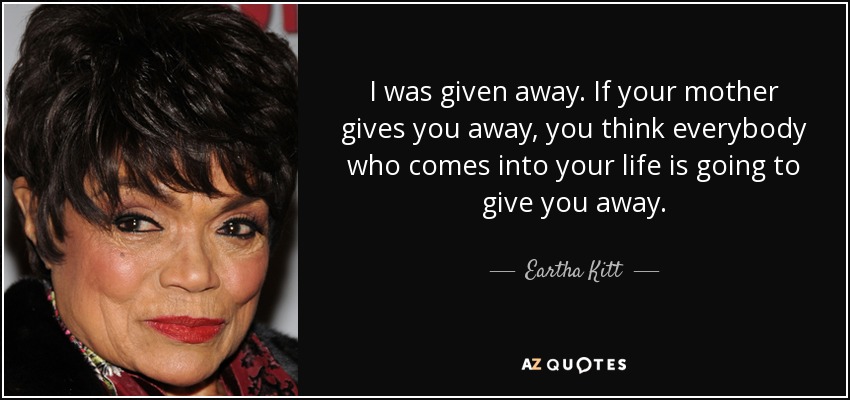 I was given away. If your mother gives you away, you think everybody who comes into your life is going to give you away. - Eartha Kitt
