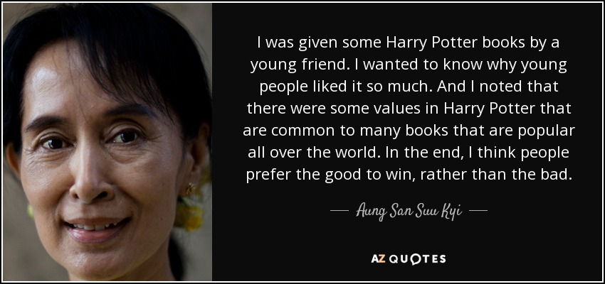 I was given some Harry Potter books by a young friend. I wanted to know why young people liked it so much. And I noted that there were some values in Harry Potter that are common to many books that are popular all over the world. In the end, I think people prefer the good to win, rather than the bad. - Aung San Suu Kyi