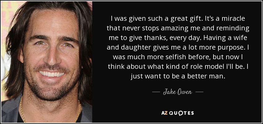 I was given such a great gift. It's a miracle that never stops amazing me and reminding me to give thanks, every day. Having a wife and daughter gives me a lot more purpose. I was much more selfish before, but now I think about what kind of role model I'll be. I just want to be a better man. - Jake Owen