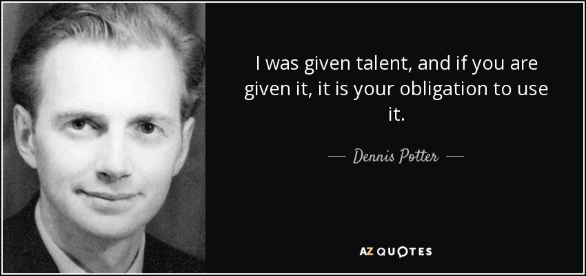 I was given talent, and if you are given it, it is your obligation to use it. - Dennis Potter