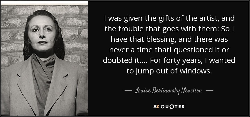 I was given the gifts of the artist, and the trouble that goes with them: So I have that blessing, and there was never a time thatI questioned it or doubted it.... For forty years, I wanted to jump out of windows. - Louise Berliawsky Nevelson
