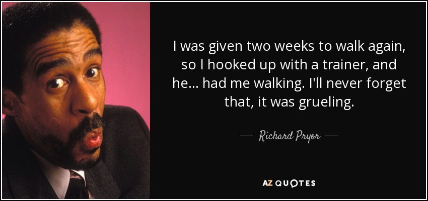 I was given two weeks to walk again, so I hooked up with a trainer, and he... had me walking. I'll never forget that, it was grueling. - Richard Pryor
