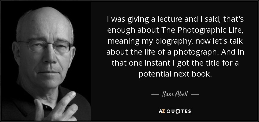 I was giving a lecture and I said, that's enough about The Photographic Life, meaning my biography, now let's talk about the life of a photograph. And in that one instant I got the title for a potential next book. - Sam Abell