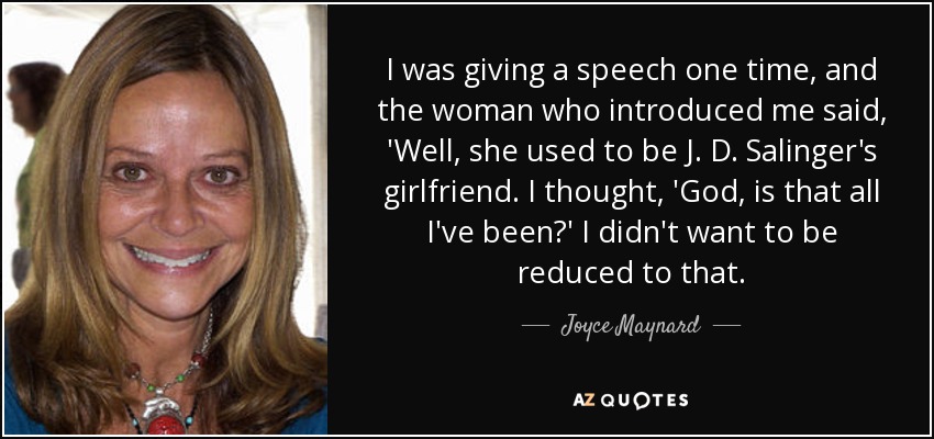 I was giving a speech one time, and the woman who introduced me said, 'Well, she used to be J. D. Salinger's girlfriend. I thought, 'God, is that all I've been?' I didn't want to be reduced to that. - Joyce Maynard