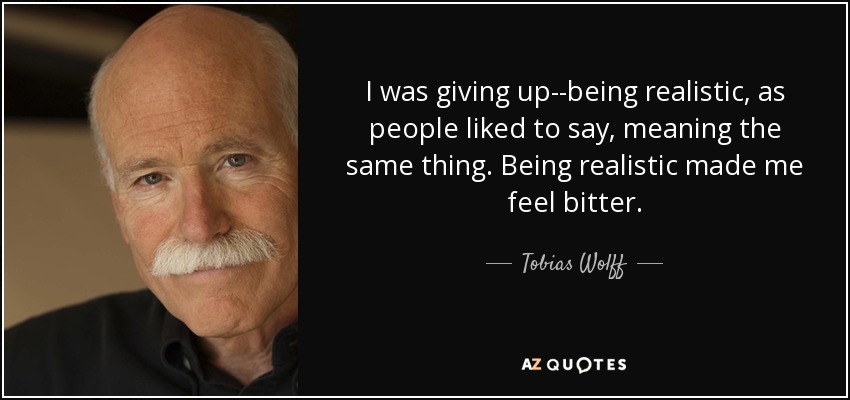 I was giving up--being realistic, as people liked to say, meaning the same thing. Being realistic made me feel bitter. - Tobias Wolff