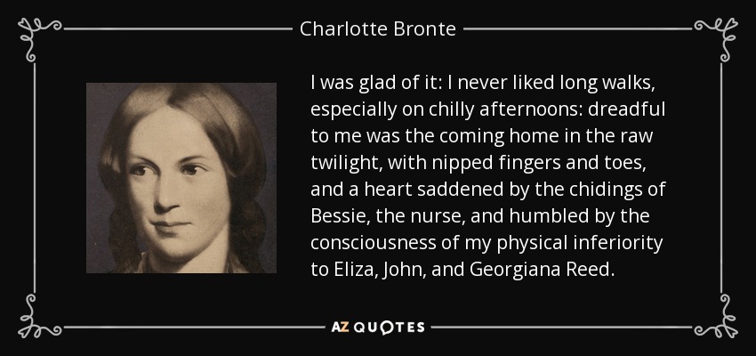 I was glad of it: I never liked long walks, especially on chilly afternoons: dreadful to me was the coming home in the raw twilight, with nipped fingers and toes, and a heart saddened by the chidings of Bessie, the nurse, and humbled by the consciousness of my physical inferiority to Eliza, John, and Georgiana Reed. - Charlotte Bronte