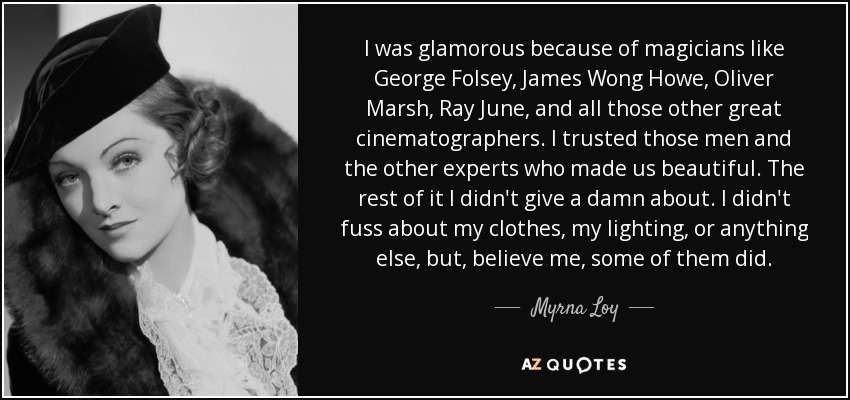 I was glamorous because of magicians like George Folsey, James Wong Howe, Oliver Marsh, Ray June, and all those other great cinematographers. I trusted those men and the other experts who made us beautiful. The rest of it I didn't give a damn about. I didn't fuss about my clothes, my lighting, or anything else, but, believe me, some of them did. - Myrna Loy