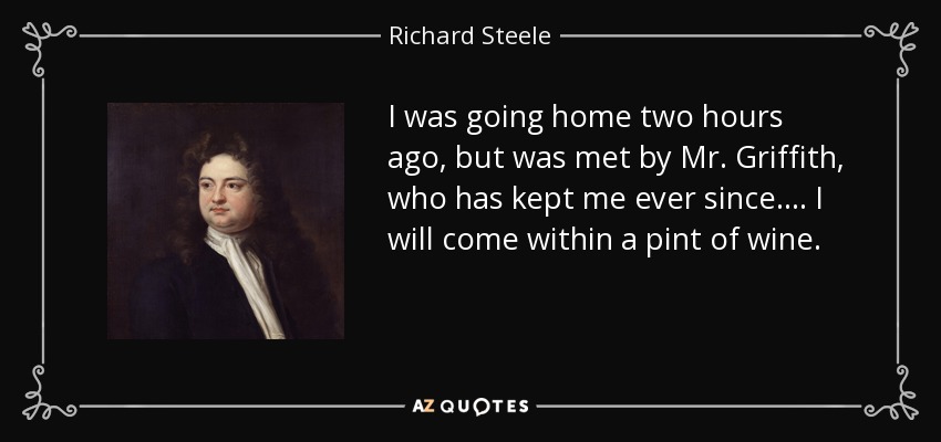 I was going home two hours ago, but was met by Mr. Griffith, who has kept me ever since. . . . I will come within a pint of wine. - Richard Steele