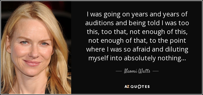 I was going on years and years of auditions and being told I was too this, too that, not enough of this, not enough of that, to the point where I was so afraid and diluting myself into absolutely nothing... - Naomi Watts