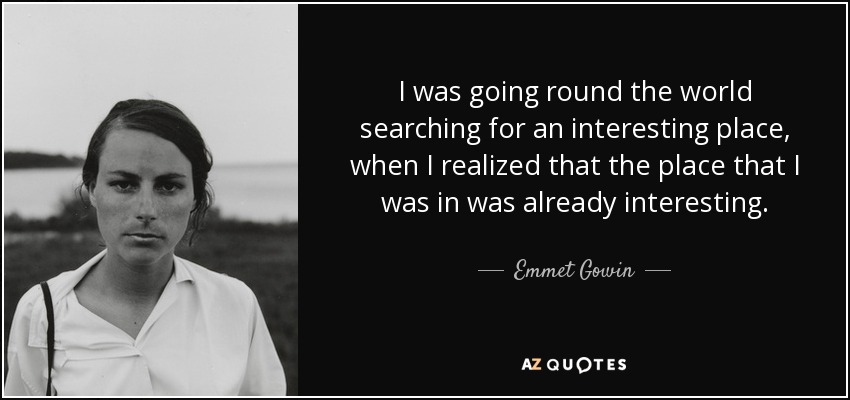 I was going round the world searching for an interesting place, when I realized that the place that I was in was already interesting. - Emmet Gowin