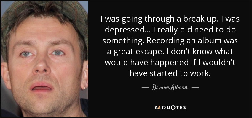 I was going through a break up. I was depressed... I really did need to do something. Recording an album was a great escape. I don't know what would have happened if I wouldn't have started to work. - Damon Albarn