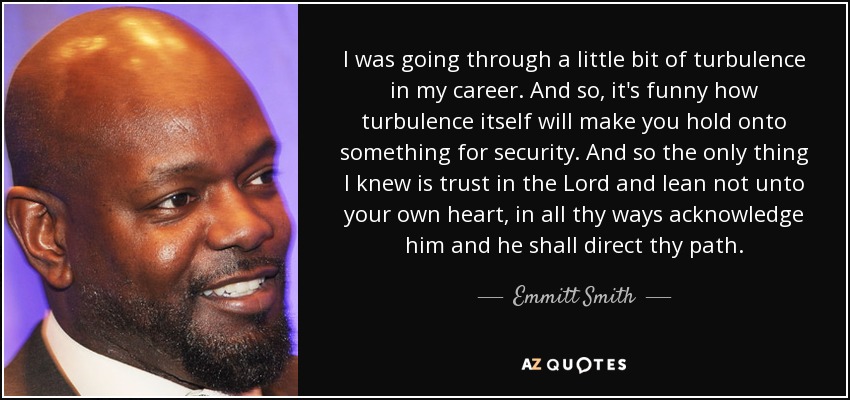 I was going through a little bit of turbulence in my career. And so, it's funny how turbulence itself will make you hold onto something for security. And so the only thing I knew is trust in the Lord and lean not unto your own heart, in all thy ways acknowledge him and he shall direct thy path. - Emmitt Smith