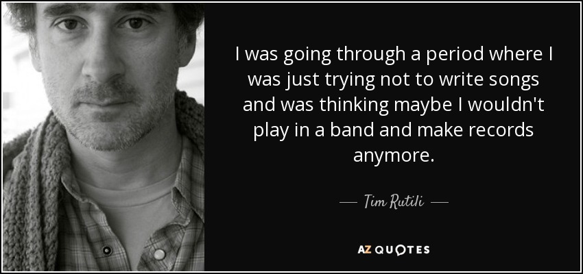 I was going through a period where I was just trying not to write songs and was thinking maybe I wouldn't play in a band and make records anymore. - Tim Rutili