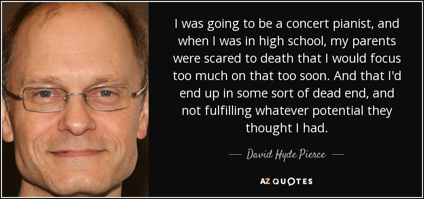 I was going to be a concert pianist, and when I was in high school, my parents were scared to death that I would focus too much on that too soon. And that I'd end up in some sort of dead end, and not fulfilling whatever potential they thought I had. - David Hyde Pierce