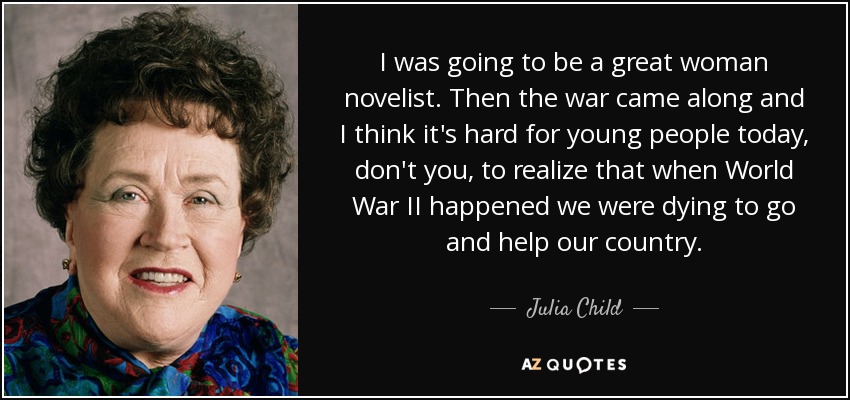 I was going to be a great woman novelist. Then the war came along and I think it's hard for young people today, don't you, to realize that when World War II happened we were dying to go and help our country. - Julia Child