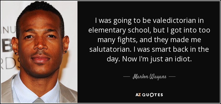 I was going to be valedictorian in elementary school, but I got into too many fights, and they made me salutatorian. I was smart back in the day. Now I'm just an idiot. - Marlon Wayans
