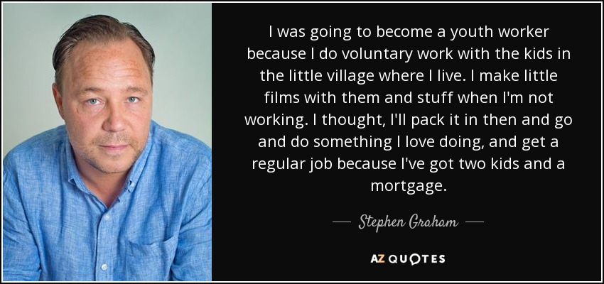 I was going to become a youth worker because I do voluntary work with the kids in the little village where I live. I make little films with them and stuff when I'm not working. I thought, I'll pack it in then and go and do something I love doing, and get a regular job because I've got two kids and a mortgage. - Stephen Graham