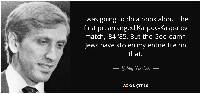 I was going to do a book about the first prearranged Karpov-Kasparov match, '84-'85. But the God-damn Jews have stolen my entire file on that. - Bobby Fischer