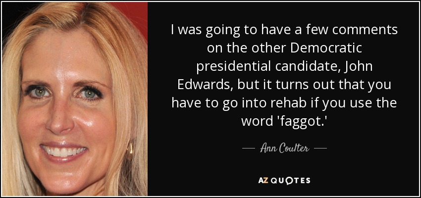 I was going to have a few comments on the other Democratic presidential candidate, John Edwards, but it turns out that you have to go into rehab if you use the word 'faggot.' - Ann Coulter