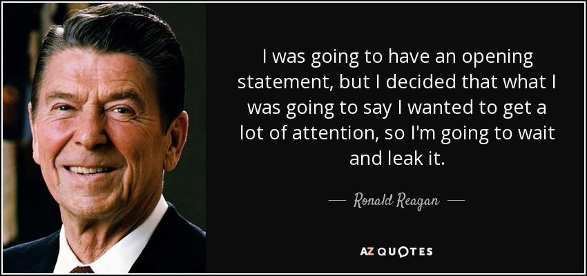 I was going to have an opening statement, but I decided that what I was going to say I wanted to get a lot of attention, so I'm going to wait and leak it. - Ronald Reagan