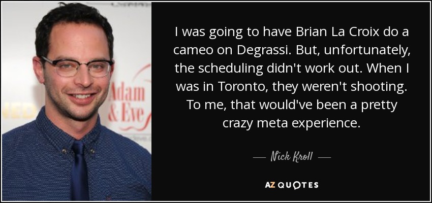 I was going to have Brian La Croix do a cameo on Degrassi. But, unfortunately, the scheduling didn't work out. When I was in Toronto, they weren't shooting. To me, that would've been a pretty crazy meta experience. - Nick Kroll