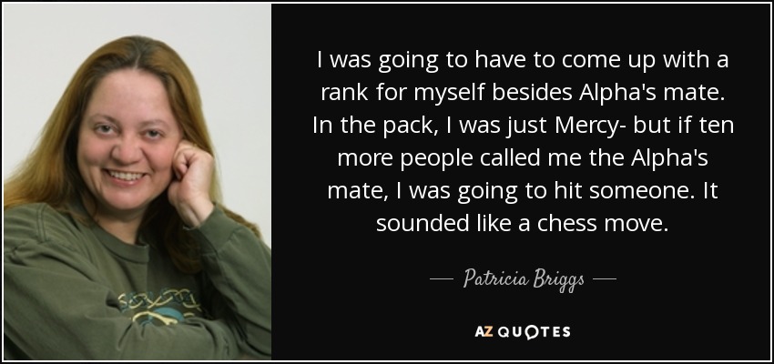 I was going to have to come up with a rank for myself besides Alpha's mate. In the pack, I was just Mercy- but if ten more people called me the Alpha's mate, I was going to hit someone. It sounded like a chess move. - Patricia Briggs