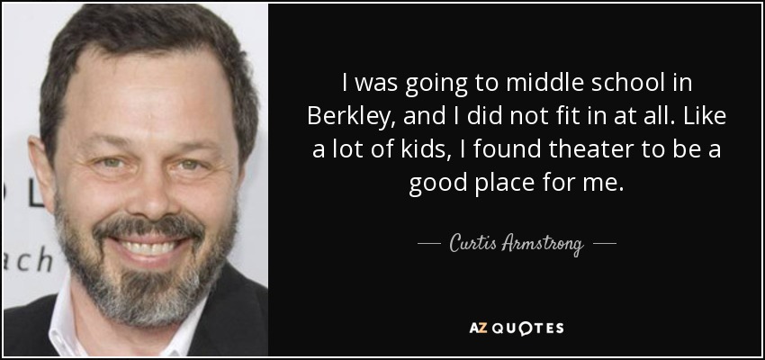 I was going to middle school in Berkley, and I did not fit in at all. Like a lot of kids, I found theater to be a good place for me. - Curtis Armstrong