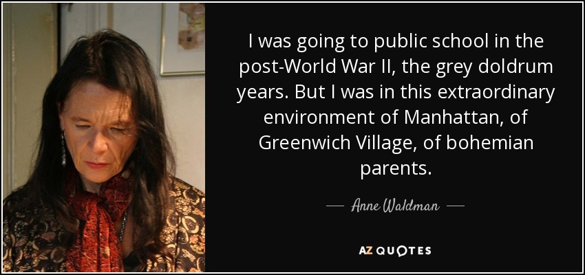 I was going to public school in the post-World War II, the grey doldrum years. But I was in this extraordinary environment of Manhattan, of Greenwich Village, of bohemian parents. - Anne Waldman