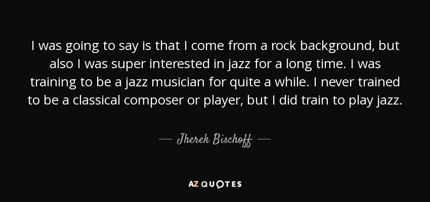 I was going to say is that I come from a rock background, but also I was super interested in jazz for a long time. I was training to be a jazz musician for quite a while. I never trained to be a classical composer or player, but I did train to play jazz. - Jherek Bischoff
