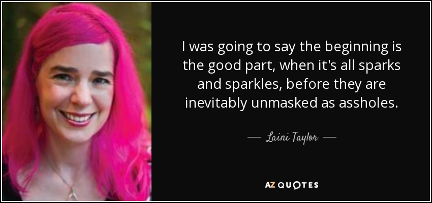 I was going to say the beginning is the good part, when it's all sparks and sparkles, before they are inevitably unmasked as assholes. - Laini Taylor