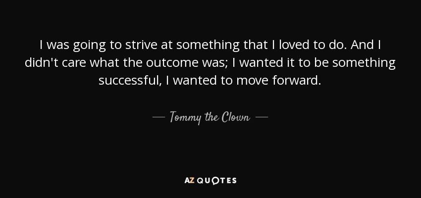 I was going to strive at something that I loved to do. And I didn't care what the outcome was; I wanted it to be something successful, I wanted to move forward. - Tommy the Clown