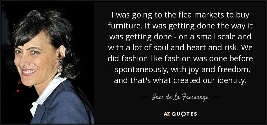 I was going to the flea markets to buy furniture. It was getting done the way it was getting done - on a small scale and with a lot of soul and heart and risk. We did fashion like fashion was done before - spontaneously, with joy and freedom, and that's what created our identity. - Ines de La Fressange