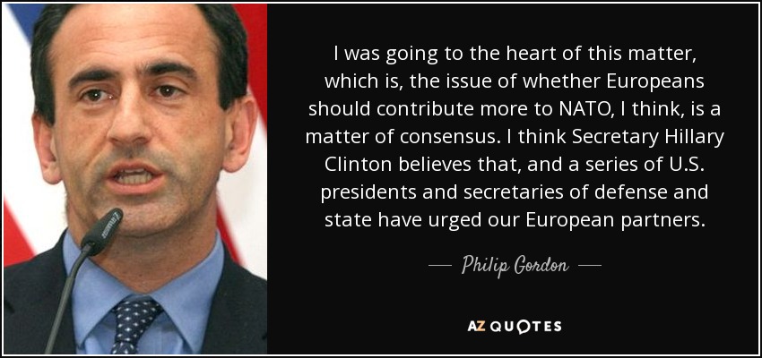 I was going to the heart of this matter, which is, the issue of whether Europeans should contribute more to NATO, I think, is a matter of consensus. I think Secretary Hillary Clinton believes that, and a series of U.S. presidents and secretaries of defense and state have urged our European partners. - Philip Gordon