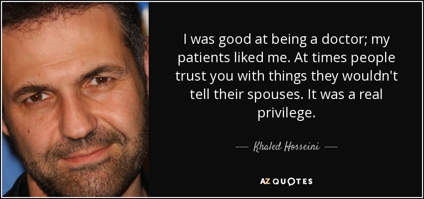 I was good at being a doctor; my patients liked me. At times people trust you with things they wouldn't tell their spouses. It was a real privilege. - Khaled Hosseini