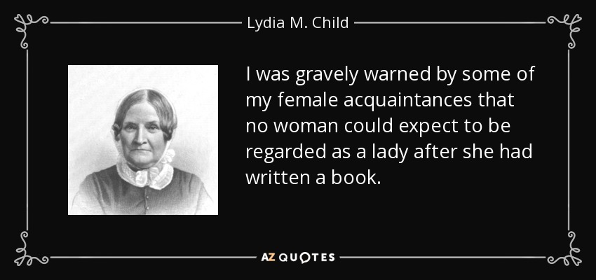 I was gravely warned by some of my female acquaintances that no woman could expect to be regarded as a lady after she had written a book. - Lydia M. Child