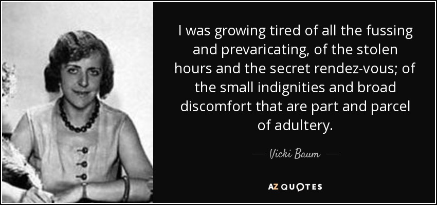 I was growing tired of all the fussing and prevaricating, of the stolen hours and the secret rendez-vous; of the small indignities and broad discomfort that are part and parcel of adultery. - Vicki Baum