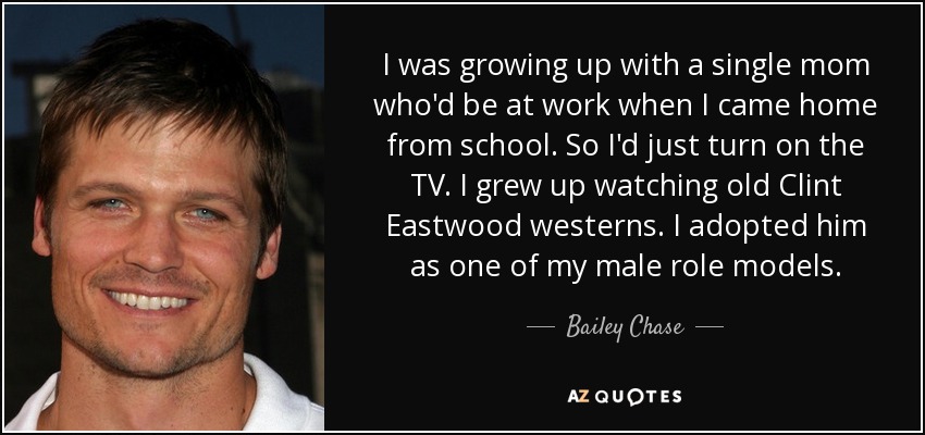 I was growing up with a single mom who'd be at work when I came home from school. So I'd just turn on the TV. I grew up watching old Clint Eastwood westerns. I adopted him as one of my male role models. - Bailey Chase