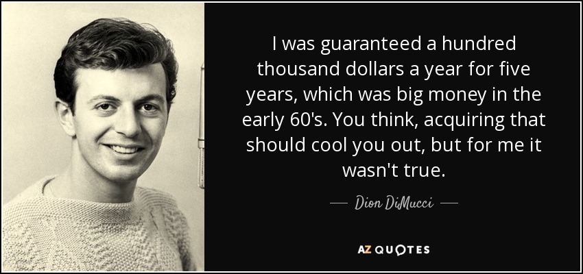I was guaranteed a hundred thousand dollars a year for five years, which was big money in the early 60's. You think, acquiring that should cool you out, but for me it wasn't true. - Dion DiMucci